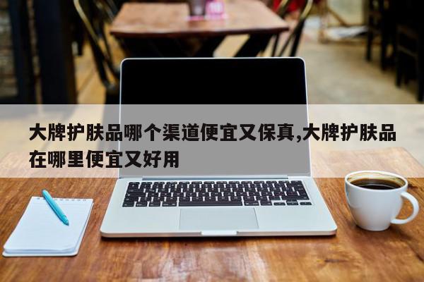 大牌护肤品哪个渠道便宜又保真,大牌护肤品在哪里便宜又好用